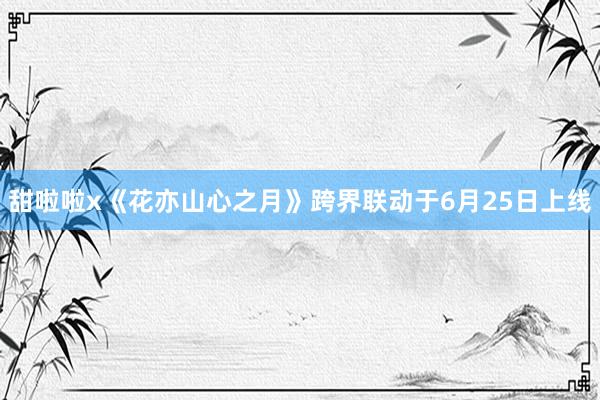 甜啦啦x《花亦山心之月》跨界联动于6月25日上线